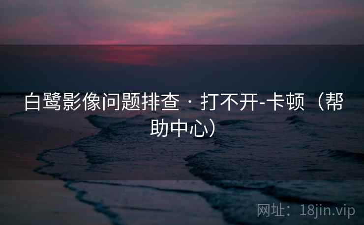 白鹭影像问题排查 · 打不开-卡顿（帮助中心）