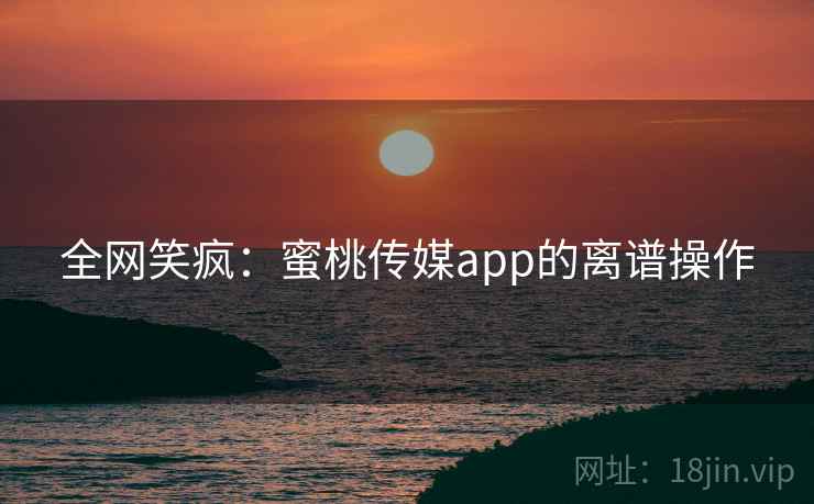 全网笑疯:蜜桃传媒app的离谱操作
